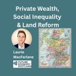 Private wealth, social inequality, land reform. Laurie MacFarlane. Independence Forum Scotland